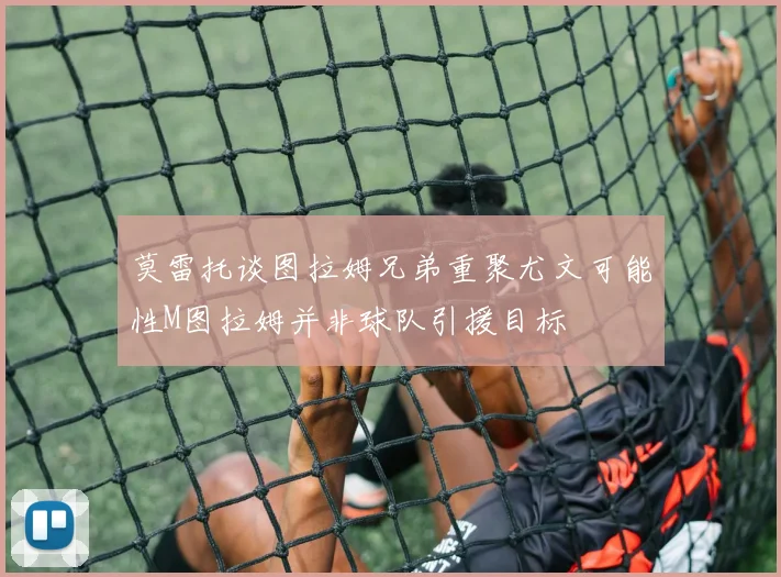 莫雷托谈图拉姆兄弟重聚尤文可能性M图拉姆并非球队引援目标