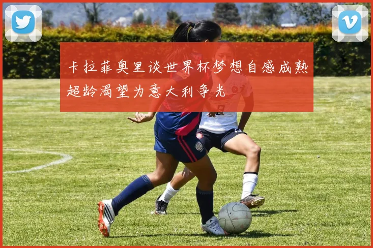 卡拉菲奥里谈世界杯梦想自感成熟超龄渴望为意大利争光