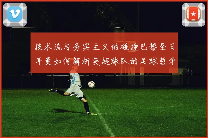 技术流与务实主义的碰撞巴黎圣日耳曼如何解析英超球队的足球哲学