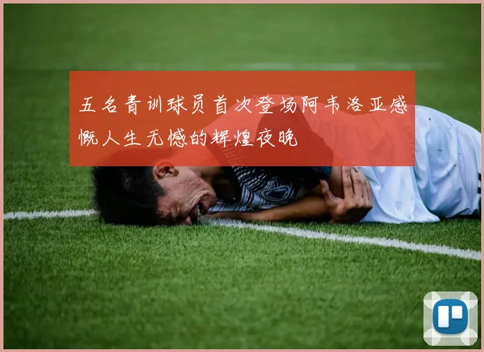 五名青训球员首次登场阿韦洛亚感慨人生无憾的辉煌夜晚