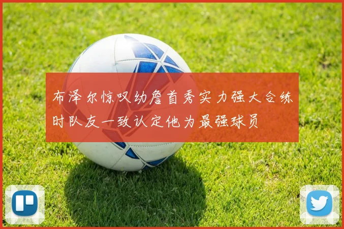 布泽尔惊叹幼詹首秀实力强大合练时队友一致认定他为最强球员