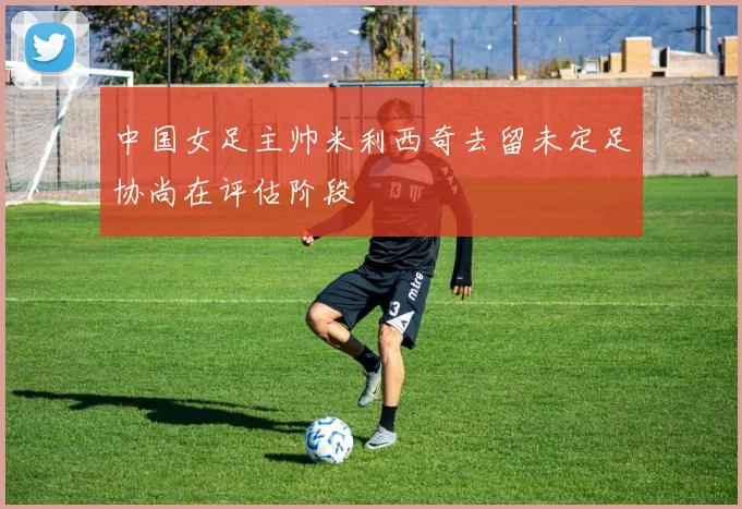中国女足主帅米利西奇去留未定足协尚在评估阶段
