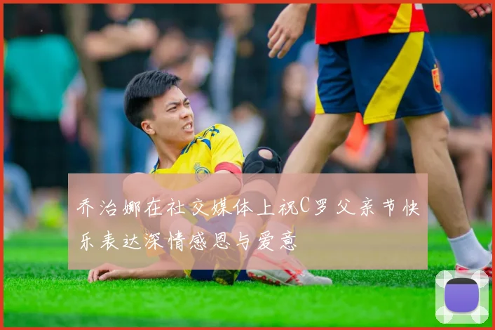 乔治娜在社交媒体上祝C罗父亲节快乐表达深情感恩与爱意