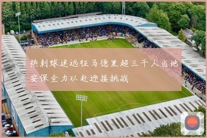热刺球迷远征马德里超三千人当地安保全力以赴迎接挑战