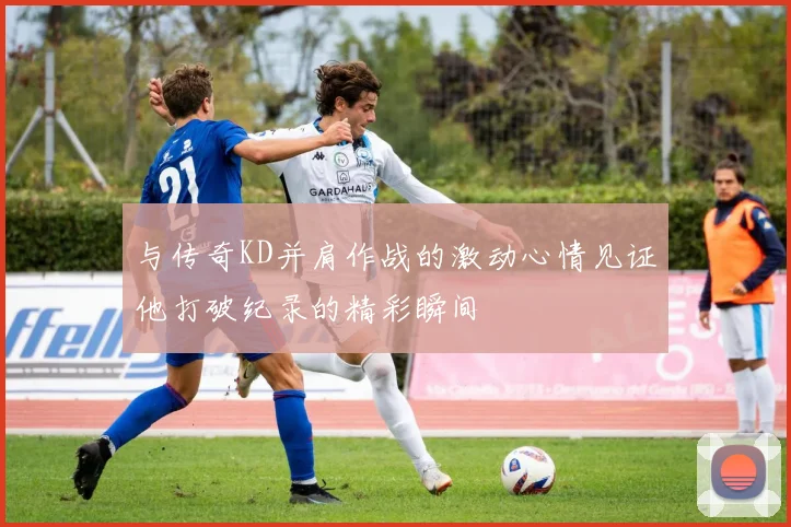 与传奇KD并肩作战的激动心情见证他打破纪录的精彩瞬间