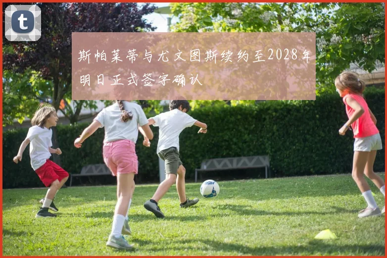 斯帕莱蒂与尤文图斯续约至2028年明日正式签字确认