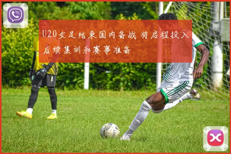 U20女足结束国内备战 将启程投入后续集训和赛事准备