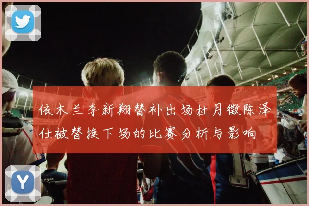 依木兰李新翔替补出场杜月徵陈泽仕被替换下场的比赛分析与影响