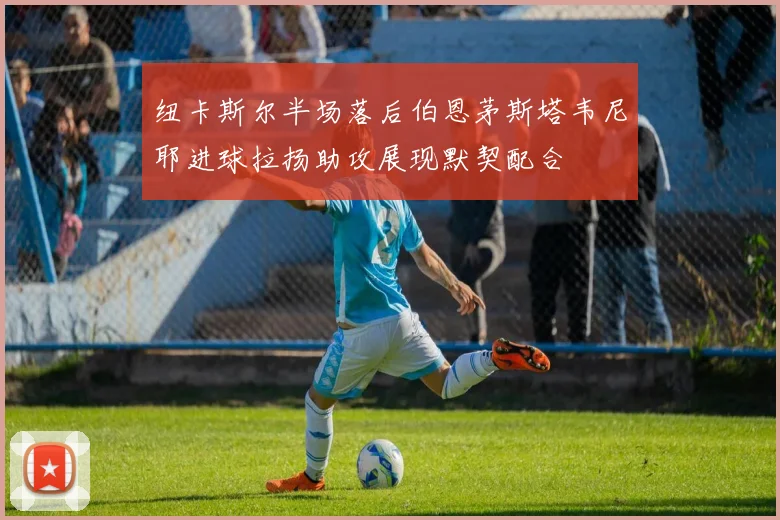 纽卡斯尔半场落后伯恩茅斯塔韦尼耶进球拉扬助攻展现默契配合