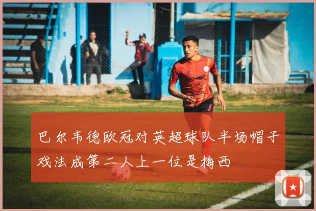 巴尔韦德欧冠对英超球队半场帽子戏法成第二人上一位是梅西
