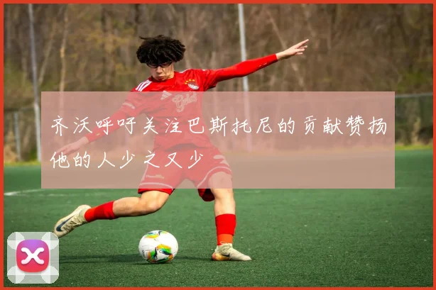 齐沃呼吁关注巴斯托尼的贡献赞扬他的人少之又少