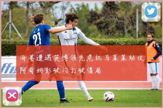 海港遭遇英博领先危机马莱莱助攻阿奇姆彭破门打破僵局