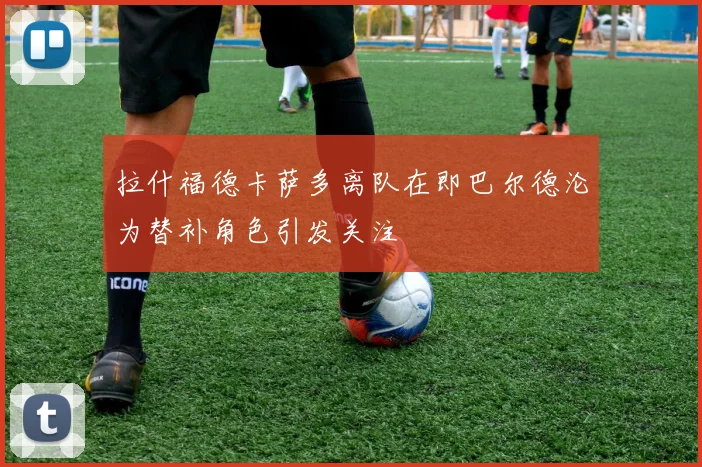 拉什福德卡萨多离队在即巴尔德沦为替补角色引发关注