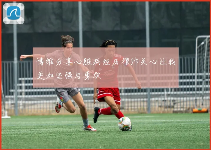 博维分享心脏病经历穆帅关心让我更加坚强与勇敢