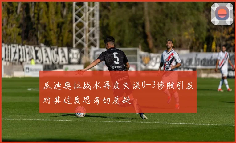 瓜迪奥拉战术再度失误0-3惨败引发对其过度思考的质疑