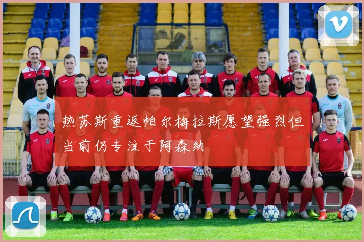 热苏斯重返帕尔梅拉斯愿望强烈但当前仍专注于阿森纳