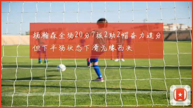 杨瀚森全场20分7板2助2帽奋力追分但下半场状态下滑无缘西决