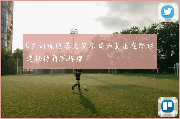 C罗训练照曝光笑容满面复出在即球迷期待再现辉煌