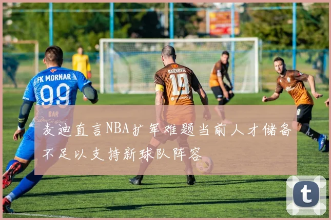 麦迪直言NBA扩军难题当前人才储备不足以支持新球队阵容