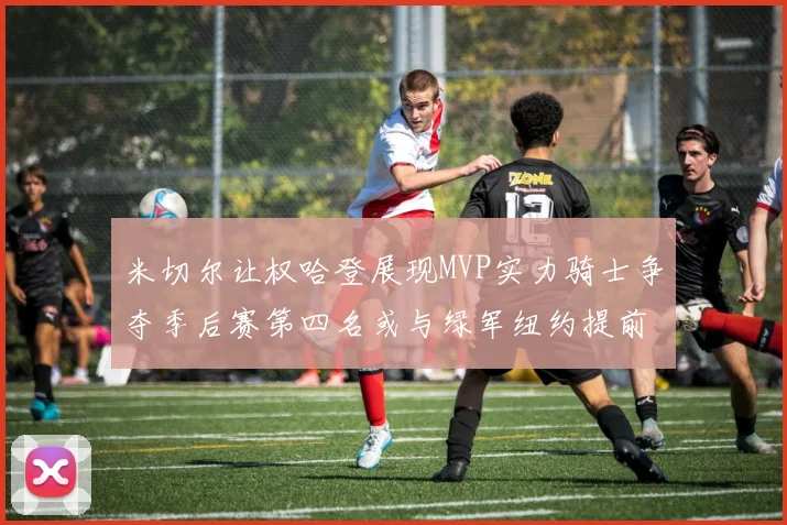 米切尔让权哈登展现MVP实力骑士争夺季后赛第四名或与绿军纽约提前交锋