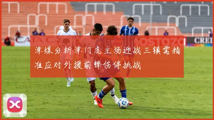 津媒分析津门虎主场迎战三镇需精准应对外援前锋伤停挑战