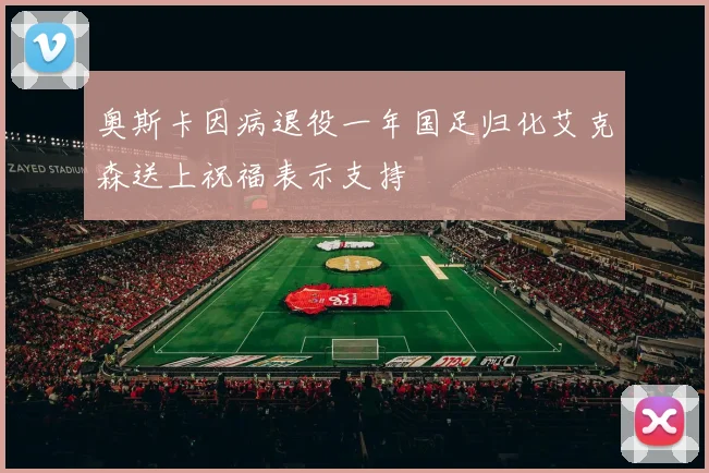 奥斯卡因病退役一年国足归化艾克森送上祝福表示支持