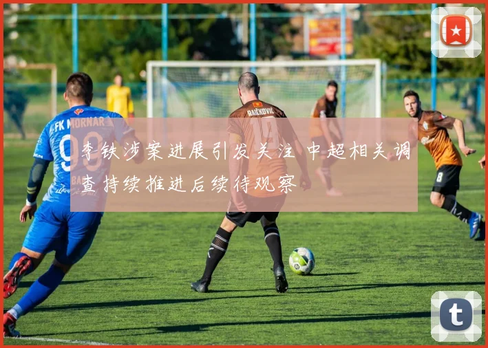 李铁涉案进展引发关注 中超相关调查持续推进后续待观察