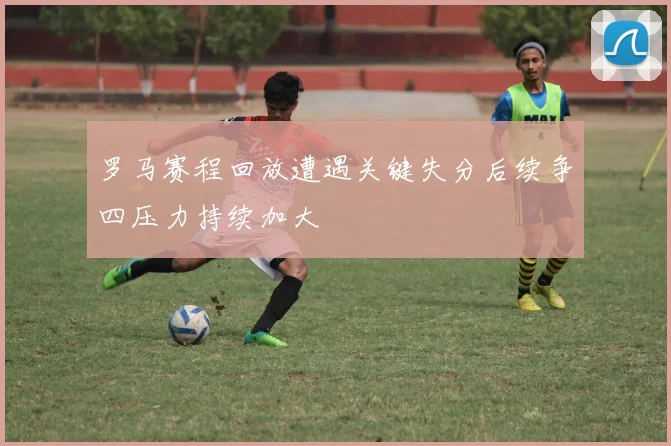 罗马赛程回放遭遇关键失分后续争四压力持续加大